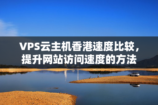 VPS云主機(jī)香港速度比較，提升網(wǎng)站訪問速度的方法