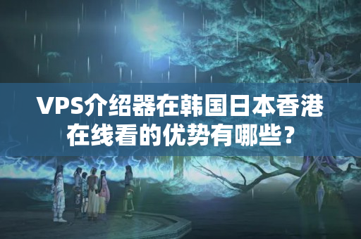 VPS介紹器在韓國日本香港在線看的優(yōu)勢有哪些？