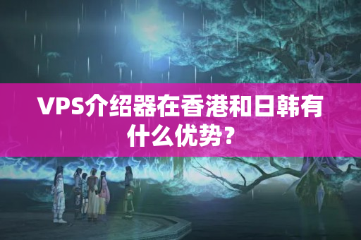 VPS介紹器在香港和日韓有什么優(yōu)勢？