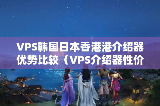 VPS韓國日本香港港介紹器優(yōu)勢比較（VPS介紹器性價比推薦）