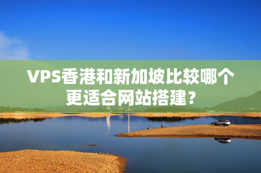 VPS香港和新加坡比較哪個(gè)更適合網(wǎng)站搭建？