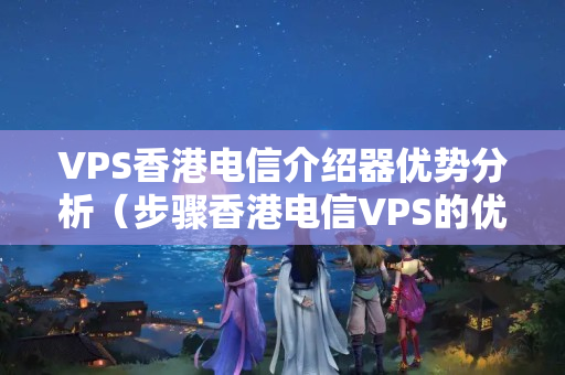 VPS香港電信介紹器優(yōu)勢分析（步驟香港電信VPS的優(yōu)勢）