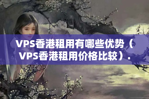 VPS香港租用有哪些優(yōu)勢（VPS香港租用價格比較）