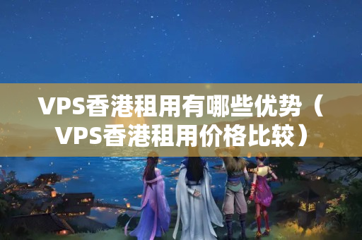 VPS香港租用有哪些優(yōu)勢（VPS香港租用價格比較）