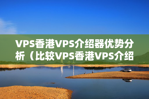 VPS香港VPS介紹器優(yōu)勢分析（比較VPS香港VPS介紹器的優(yōu)勢）