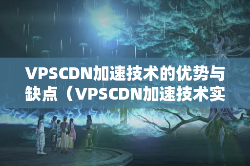 VPSCDN加速技術(shù)的優(yōu)勢與缺點(diǎn)（VPSCDN加速技術(shù)實(shí)施方法）