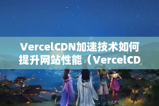 VercelCDN加速技術(shù)如何提升網(wǎng)站性能（VercelCDN加速優(yōu)勢分析）