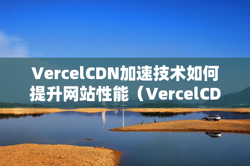 VercelCDN加速技術(shù)如何提升網(wǎng)站性能（VercelCDN加速優(yōu)勢分析）