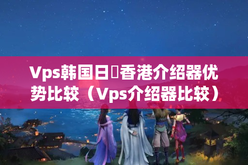 Vps韓國(guó)日夲香港介紹器優(yōu)勢(shì)比較（Vps介紹器比較）