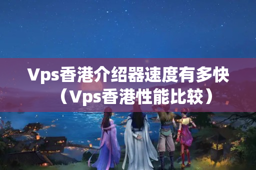 Vps香港介紹器速度有多快（Vps香港性能比較）