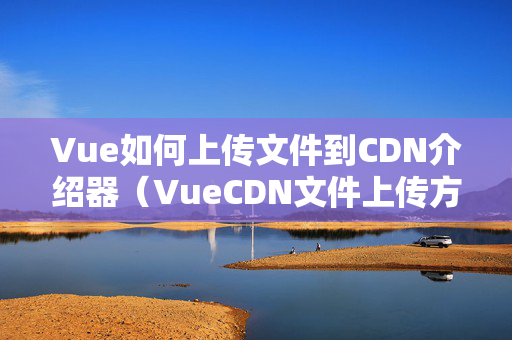 Vue如何上傳文件到CDN介紹器（VueCDN文件上傳方法方法）