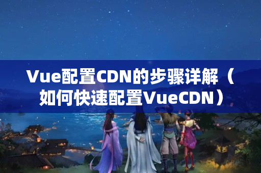 Vue配置CDN的步驟詳解（如何快速配置VueCDN）