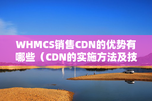 WHMCS銷售CDN的優(yōu)勢有哪些（CDN的實施方法及技術(shù)支持）