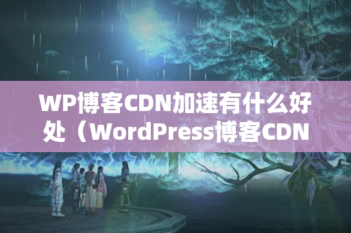 WP博客CDN加速有什么好處（WordPress博客CDN優(yōu)化方法）