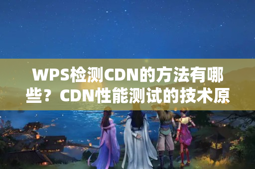 WPS檢測(cè)CDN的方法有哪些？CDN性能測(cè)試的技術(shù)原理是什么？