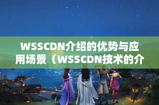 WSSCDN介紹的優(yōu)勢與應(yīng)用場景（WSSCDN技術(shù)的介紹與應(yīng)用）