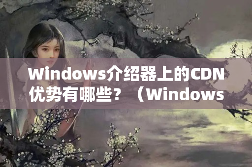 Windows介紹器上的CDN優(yōu)勢(shì)有哪些？（WindowsCDN的優(yōu)勢(shì)及應(yīng)用）