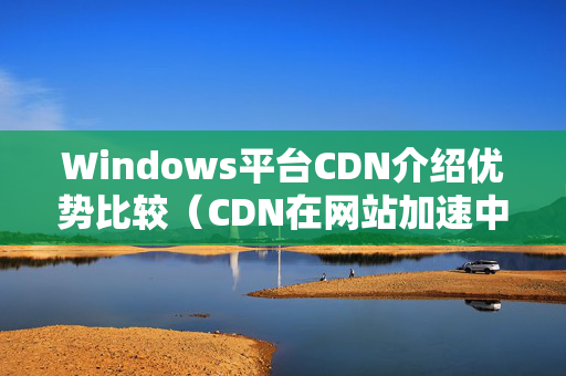 Windows平臺CDN介紹優(yōu)勢比較（CDN在網(wǎng)站加速中的應用）