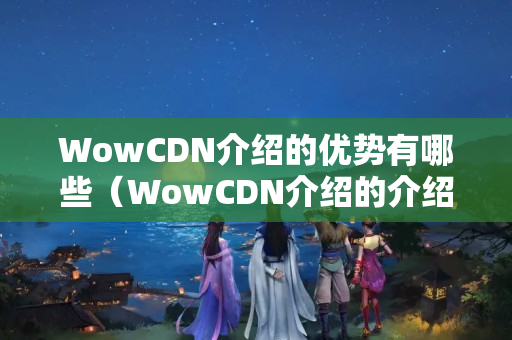 WowCDN介紹的優(yōu)勢有哪些（WowCDN介紹的介紹與比較）