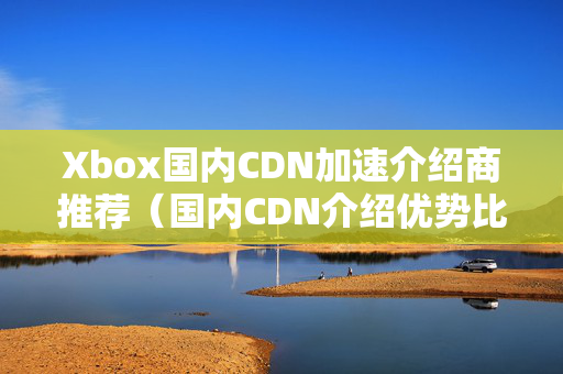 Xbox國內(nèi)CDN加速介紹商推薦（國內(nèi)CDN介紹優(yōu)勢比較）