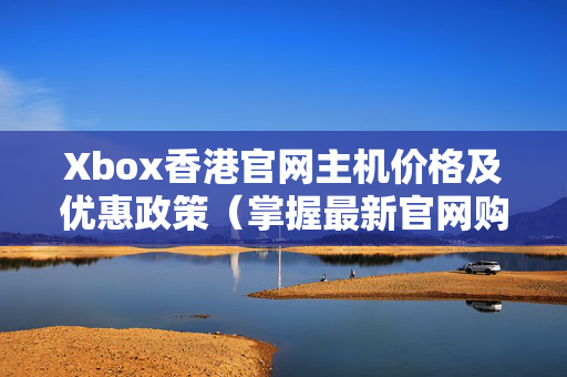 Xbox香港官網(wǎng)主機(jī)價(jià)格及優(yōu)惠政策（掌握最新官網(wǎng)購(gòu)買攻略）