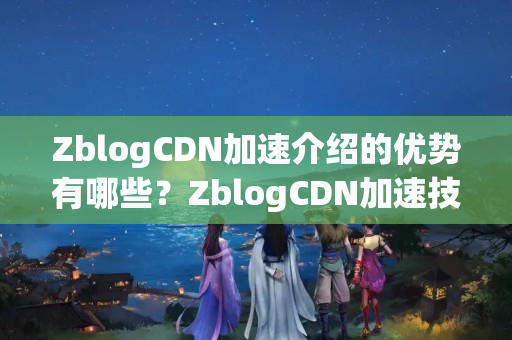 ZblogCDN加速介紹的優(yōu)勢有哪些？ZblogCDN加速技術(shù)如何實(shí)現(xiàn)？