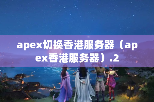 apex切換香港服務(wù)器（apex香港服務(wù)器）