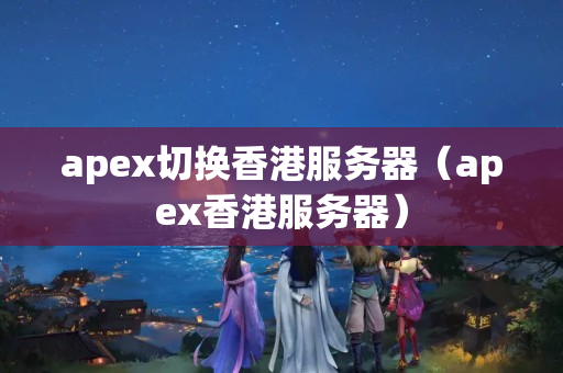 apex切換香港服務(wù)器（apex香港服務(wù)器）