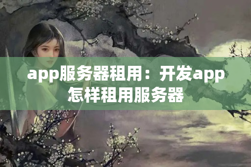 app服務(wù)器租用：開發(fā)app怎樣租用服務(wù)器