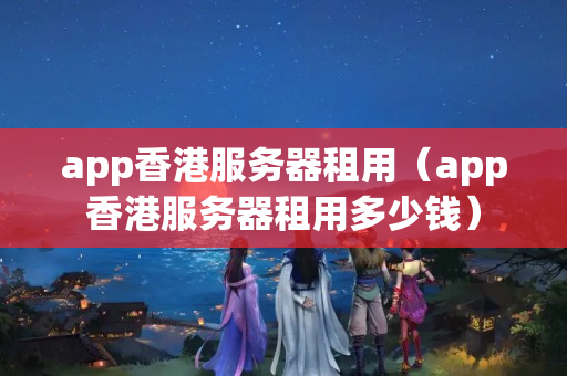 app香港服務(wù)器租用（app香港服務(wù)器租用多少錢）