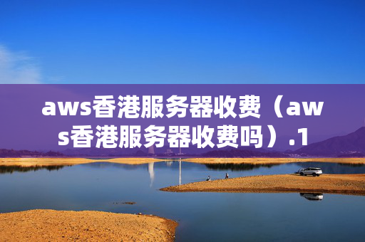 aws香港服務(wù)器收費(fèi)（aws香港服務(wù)器收費(fèi)嗎）