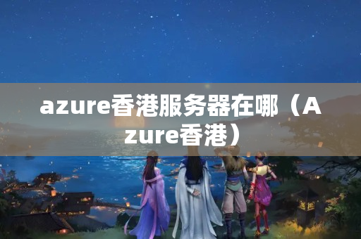 azure香港服務(wù)器在哪（Azure香港）