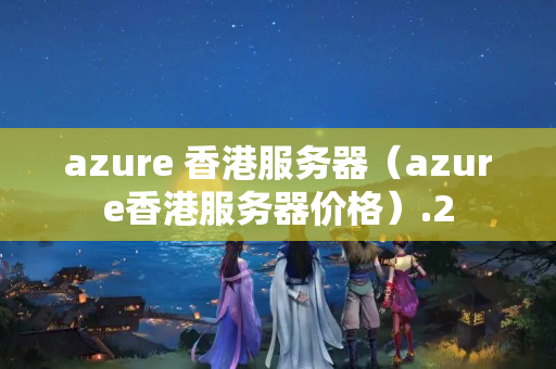 azure 香港服務(wù)器（azure香港服務(wù)器價格）