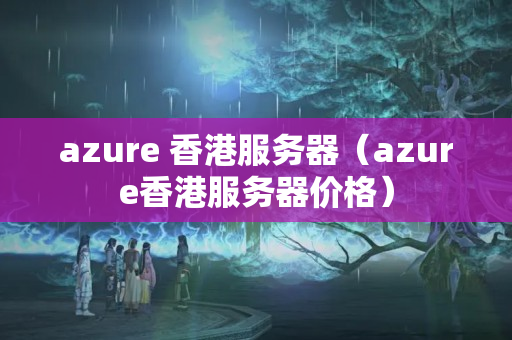 azure 香港服務(wù)器（azure香港服務(wù)器價格）