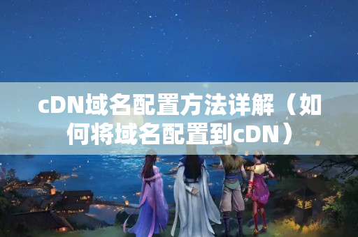 cDN域名配置方法詳解（如何將域名配置到cDN）