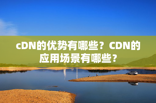 cDN的優(yōu)勢有哪些？CDN的應(yīng)用場景有哪些？