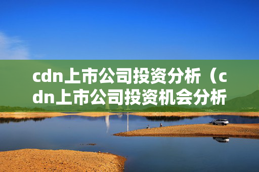 cdn上市公司投資分析（cdn上市公司投資機(jī)會分析）