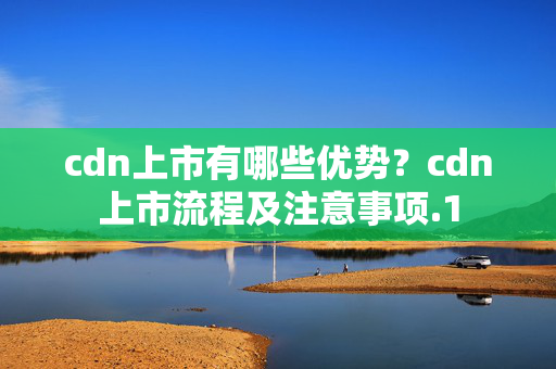 cdn上市有哪些優(yōu)勢？cdn上市流程及注意事項