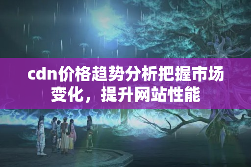 cdn價格趨勢分析把握市場變化，提升網(wǎng)站性能