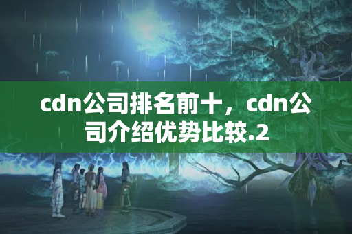 cdn公司排名前十，cdn公司介紹優(yōu)勢比較