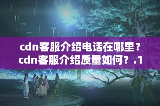 cdn客服介紹電話在哪里？cdn客服介紹質量如何？