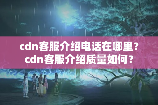 cdn客服介紹電話在哪里？cdn客服介紹質(zhì)量如何？