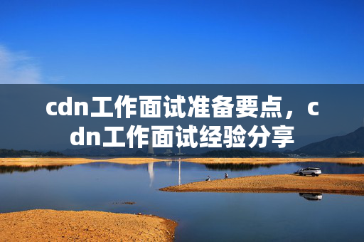 cdn工作面試準(zhǔn)備要點(diǎn)，cdn工作面試經(jīng)驗(yàn)分享