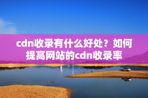 cdn收錄有什么好處？如何提高網(wǎng)站的cdn收錄率