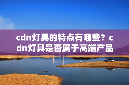 cdn燈具的特點(diǎn)有哪些？cdn燈具是否屬于高端產(chǎn)品？