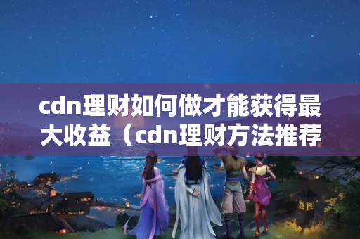 cdn理財(cái)如何做才能獲得最大收益（cdn理財(cái)方法推薦）