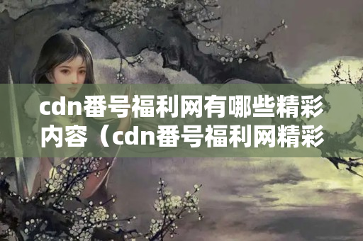 cdn番號福利網(wǎng)有哪些精彩內(nèi)容（cdn番號福利網(wǎng)精彩推薦）