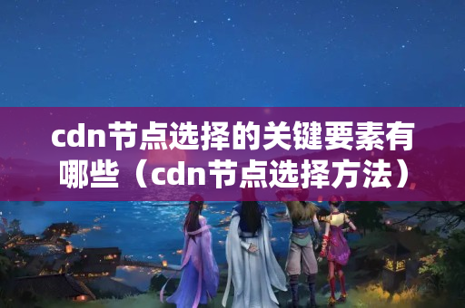 cdn節(jié)點(diǎn)選擇的關(guān)鍵要素有哪些（cdn節(jié)點(diǎn)選擇方法）