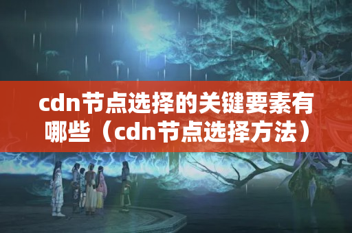 cdn節(jié)點選擇的關(guān)鍵要素有哪些（cdn節(jié)點選擇方法）