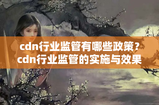 cdn行業(yè)監(jiān)管有哪些政策？cdn行業(yè)監(jiān)管的實(shí)施與效果分析